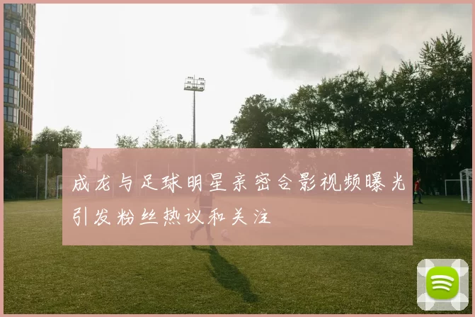 成龙与足球明星亲密合影视频曝光引发粉丝热议和关注