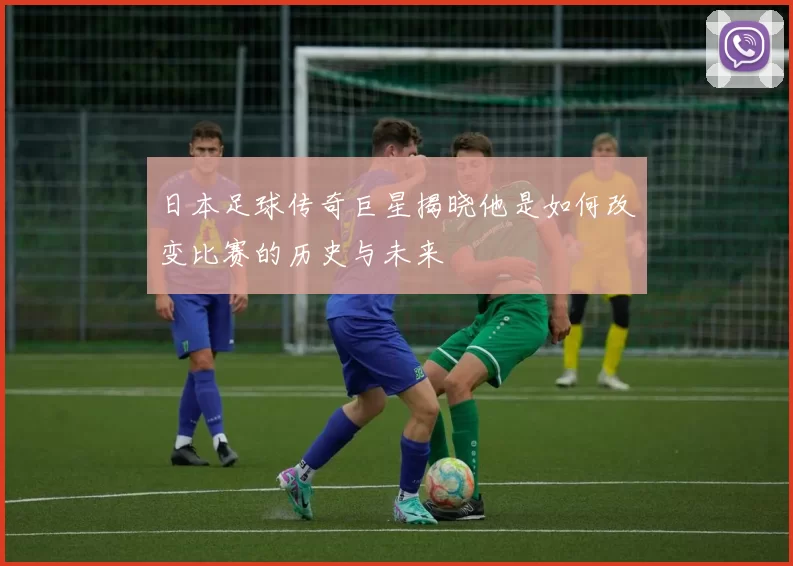 日本足球传奇巨星揭晓他是如何改变比赛的历史与未来