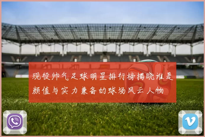 现役帅气足球明星排行榜揭晓谁是颜值与实力兼备的球场风云人物