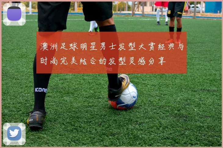 澳洲足球明星男士发型大赏经典与时尚完美结合的发型灵感分享