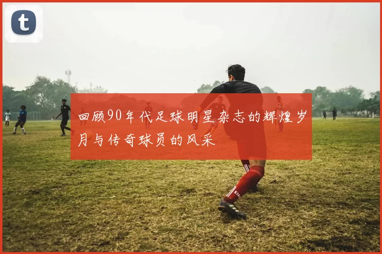 回顾90年代足球明星杂志的辉煌岁月与传奇球员的风采