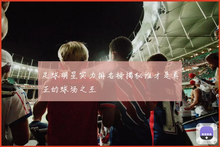 足球明星实力排名榜揭秘谁才是真正的球场之王