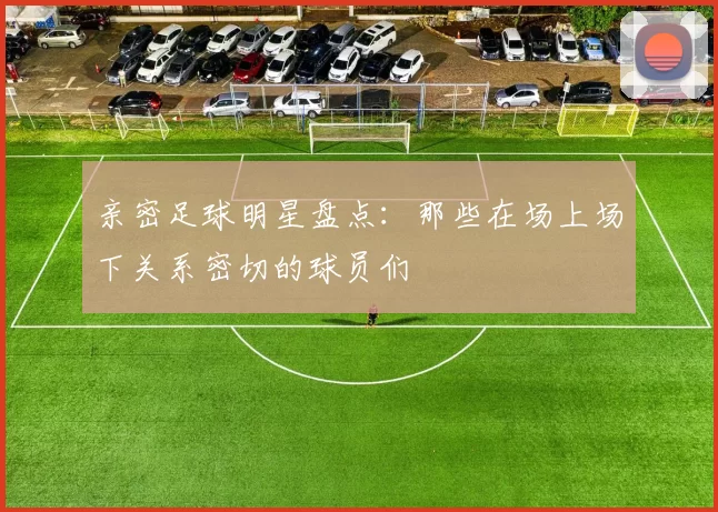亲密足球明星盘点：那些在场上场下关系密切的球员们