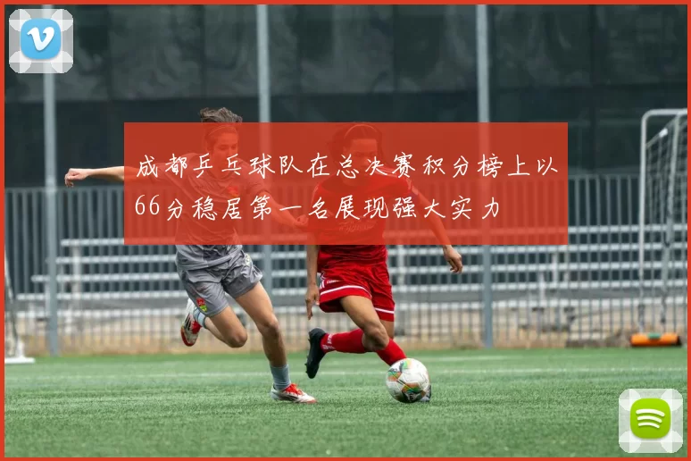 成都乒乓球队在总决赛积分榜上以66分稳居第一名展现强大实力