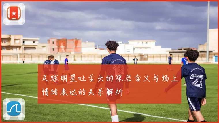 足球明星吐舌头的深层含义与场上情绪表达的关系解析