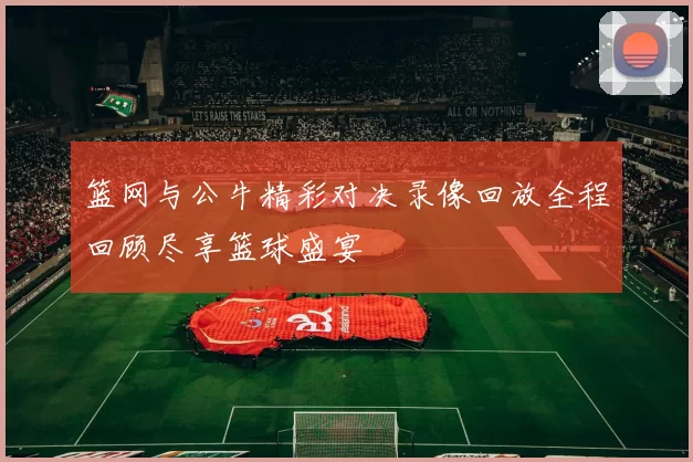 篮网与公牛精彩对决录像回放全程回顾尽享篮球盛宴