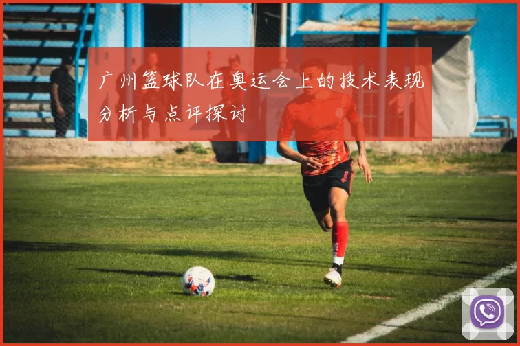 广州篮球队在奥运会上的技术表现分析与点评探讨
