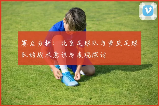 赛后分析：北京足球队与重庆足球队的战术意识与表现探讨