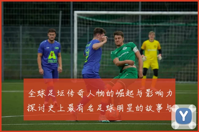全球足坛传奇人物的崛起与影响力探讨史上最有名足球明星的故事与成就