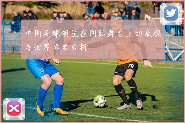 中国足球明星在国际舞台上的表现与世界排名分析