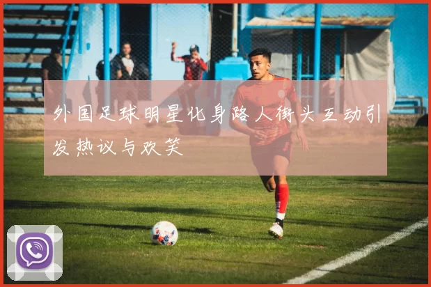 外国足球明星化身路人街头互动引发热议与欢笑