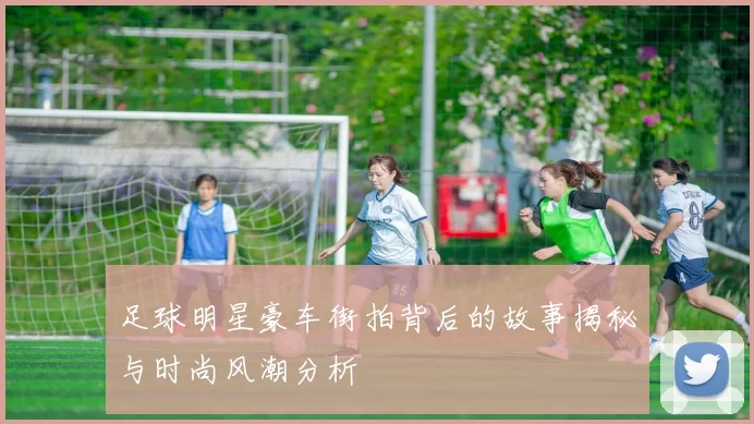 足球明星豪车街拍背后的故事揭秘与时尚风潮分析