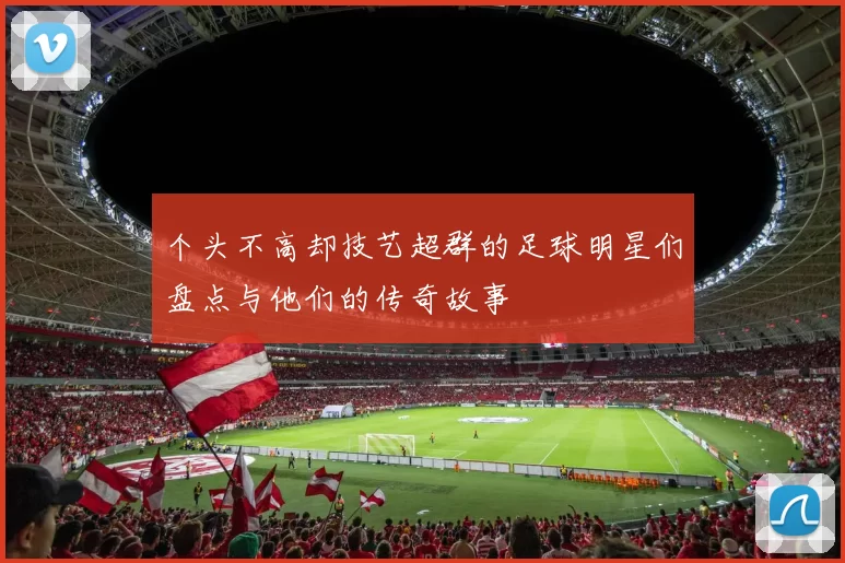 个头不高却技艺超群的足球明星们盘点与他们的传奇故事