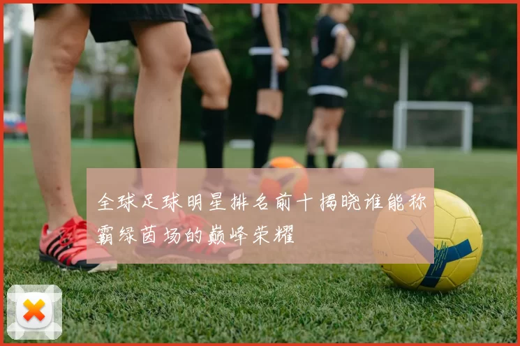全球足球明星排名前十揭晓谁能称霸绿茵场的巅峰荣耀