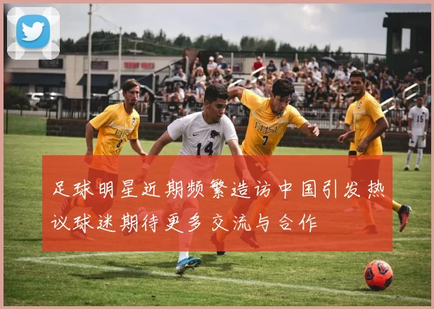足球明星近期频繁造访中国引发热议球迷期待更多交流与合作