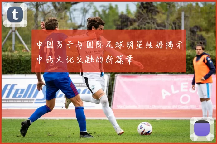 中国男子与国际足球明星结婚揭示中西文化交融的新篇章