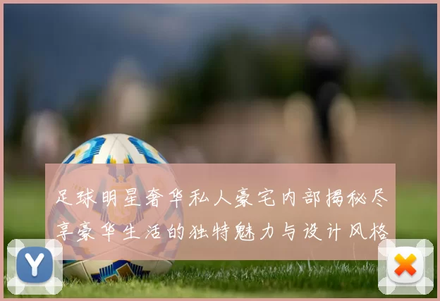 足球明星奢华私人豪宅内部揭秘尽享豪华生活的独特魅力与设计风格