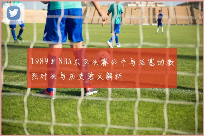1989年NBA东区决赛公牛与活塞的激烈对决与历史意义解析