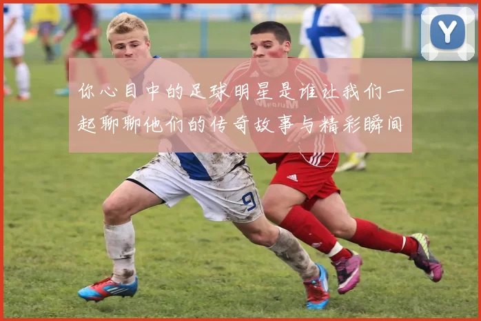 你心目中的足球明星是谁让我们一起聊聊他们的传奇故事与精彩瞬间