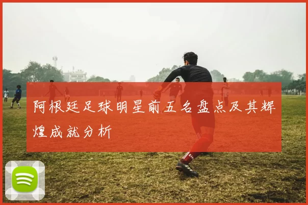 阿根廷足球明星前五名盘点及其辉煌成就分析