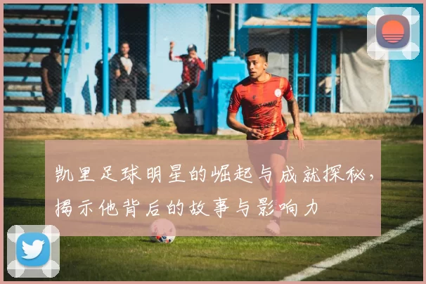 凯里足球明星的崛起与成就探秘，揭示他背后的故事与影响力