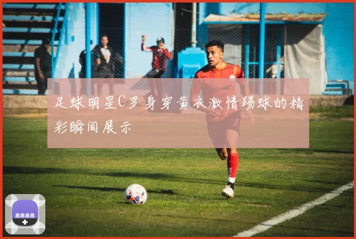 足球明星C罗身穿黄衣激情踢球的精彩瞬间展示