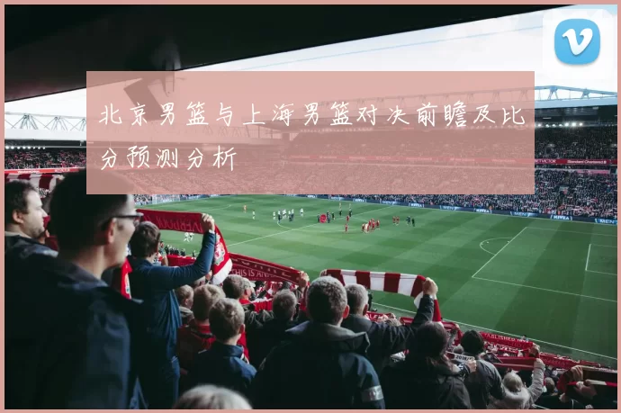 北京男篮与上海男篮对决前瞻及比分预测分析