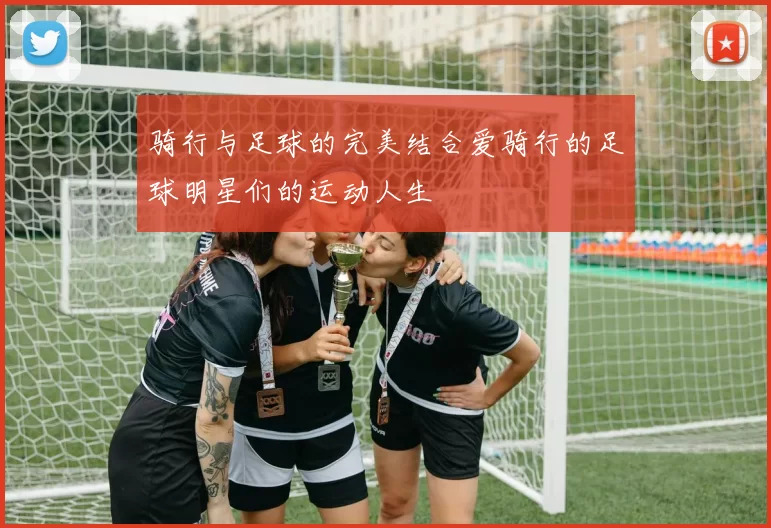 骑行与足球的完美结合爱骑行的足球明星们的运动人生