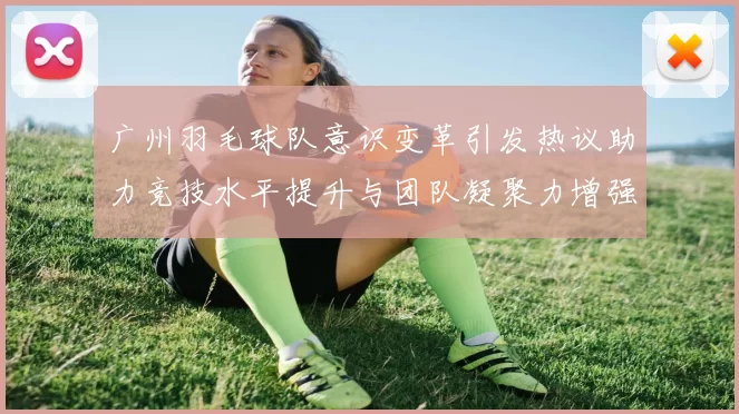 广州羽毛球队意识变革引发热议助力竞技水平提升与团队凝聚力增强