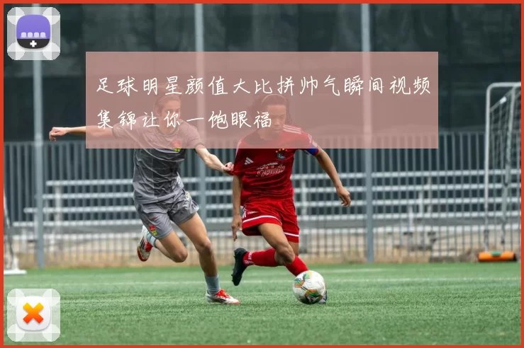 足球明星颜值大比拼帅气瞬间视频集锦让你一饱眼福