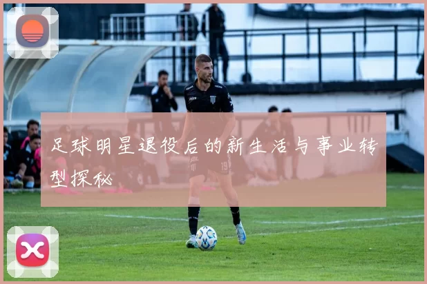 足球明星退役后的新生活与事业转型探秘
