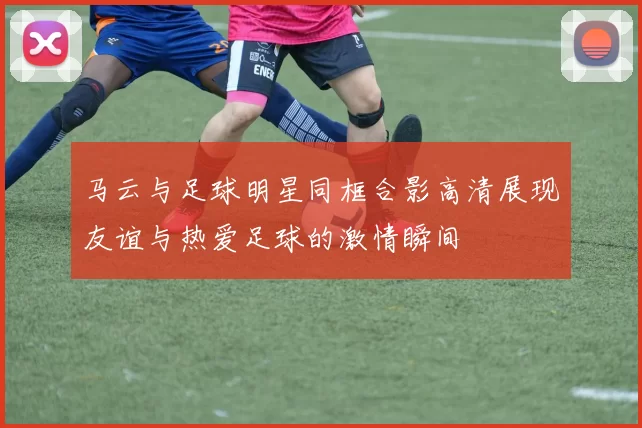 马云与足球明星同框合影高清展现友谊与热爱足球的激情瞬间