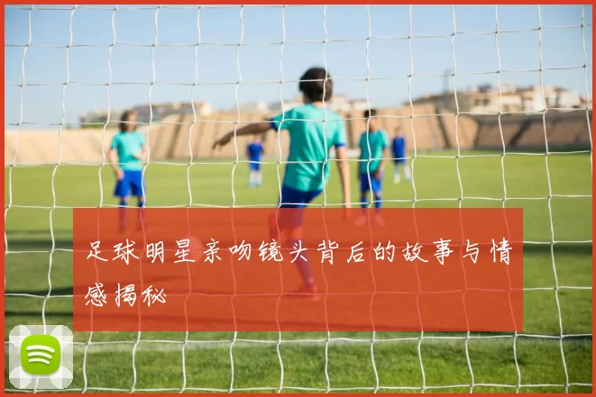 足球明星亲吻镜头背后的故事与情感揭秘