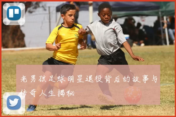 老男孩足球明星退役背后的故事与传奇人生揭秘