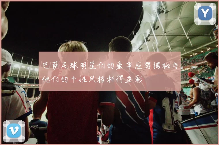巴萨足球明星们的豪华座驾揭秘与他们的个性风格相得益彰