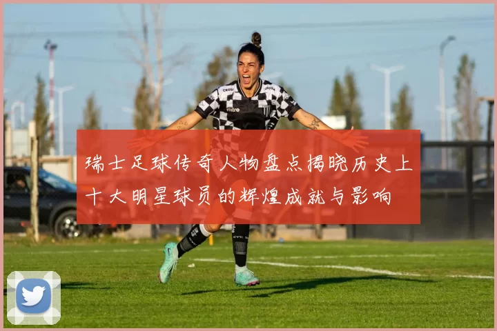 瑞士足球传奇人物盘点揭晓历史上十大明星球员的辉煌成就与影响