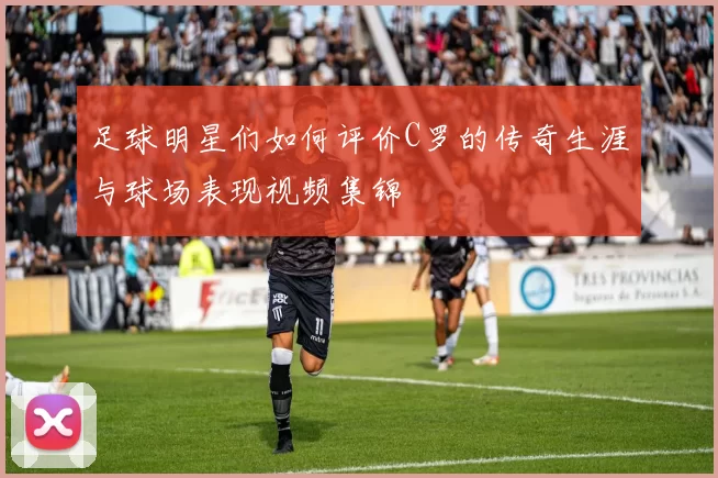 足球明星们如何评价C罗的传奇生涯与球场表现视频集锦