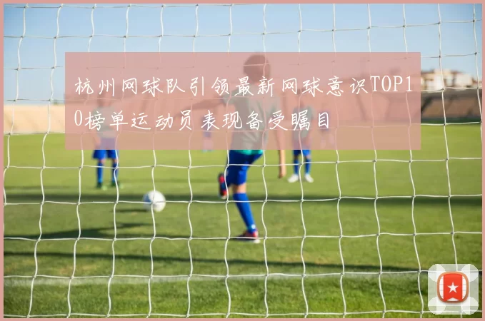 杭州网球队引领最新网球意识TOP10榜单运动员表现备受瞩目