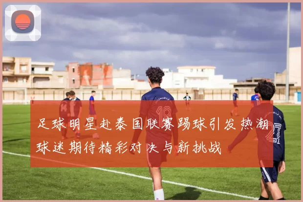 足球明星赴泰国联赛踢球引发热潮球迷期待精彩对决与新挑战