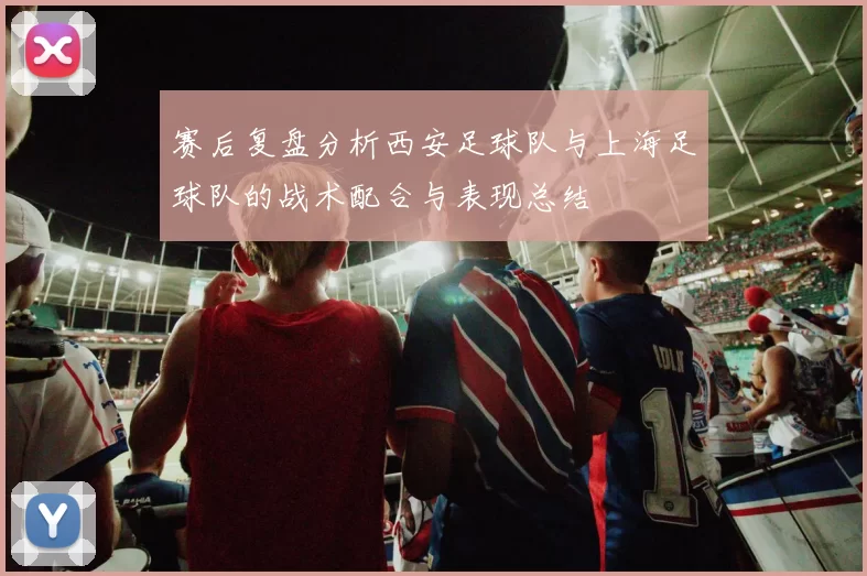 赛后复盘分析西安足球队与上海足球队的战术配合与表现总结