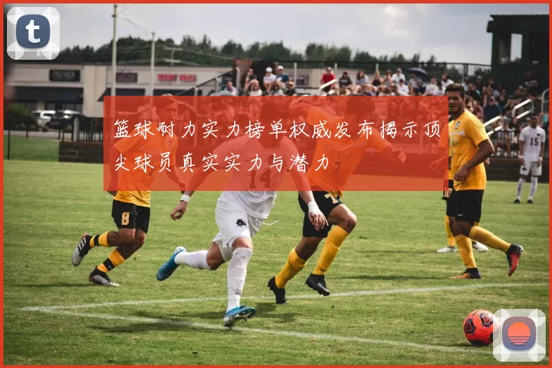 篮球耐力实力榜单权威发布揭示顶尖球员真实实力与潜力
