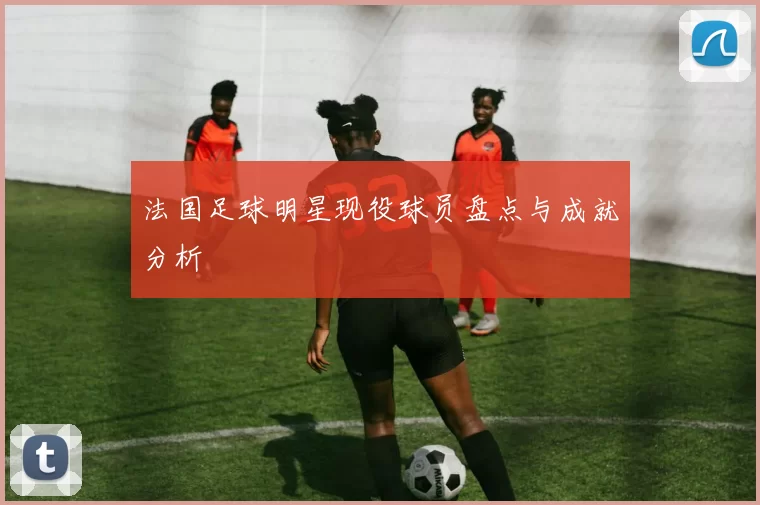 法国足球明星现役球员盘点与成就分析