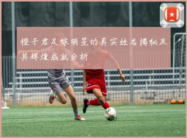 橙子君足球明星的真实姓名揭秘及其辉煌成就分析