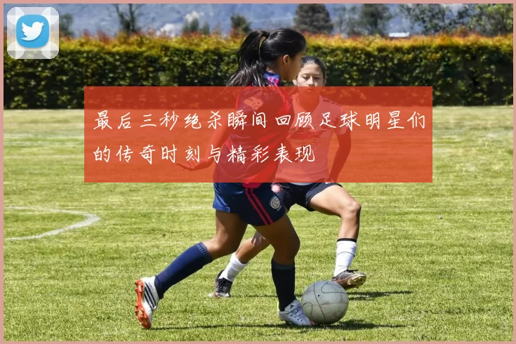 最后三秒绝杀瞬间回顾足球明星们的传奇时刻与精彩表现