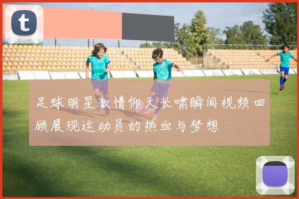 足球明星激情仰天长啸瞬间视频回顾展现运动员的热血与梦想