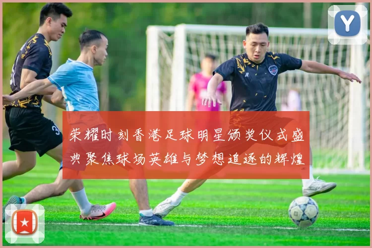 荣耀时刻香港足球明星颁奖仪式盛典聚焦球场英雄与梦想追逐的辉煌历程