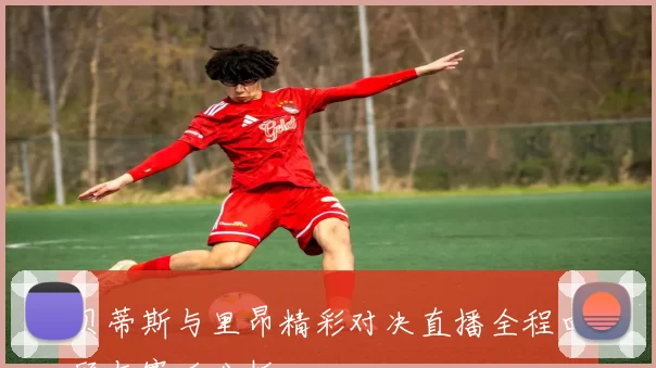 贝蒂斯与里昂精彩对决直播全程回顾与赛后分析