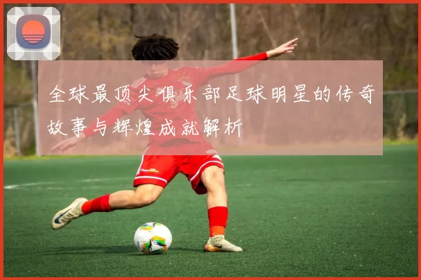 全球最顶尖俱乐部足球明星的传奇故事与辉煌成就解析