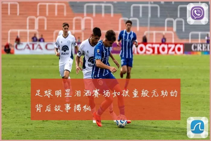 足球明星泪洒赛场如孩童般无助的背后故事揭秘