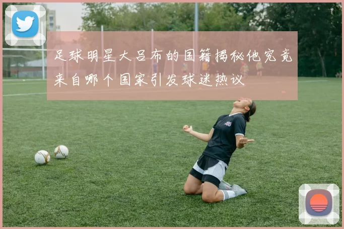 足球明星大吕布的国籍揭秘他究竟来自哪个国家引发球迷热议